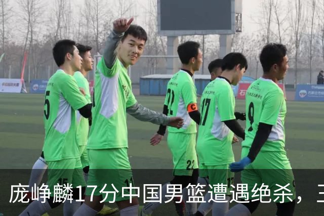 庞峥麟17分中国男篮遭遇绝杀，王俊杰回归男篮依旧害怕紧逼